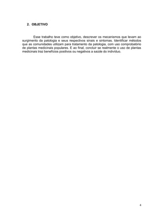 4 
2. OBJETIVO 
Esse trabalho teve como objetivo, descrever os mecanismos que levam ao surgimento da patologia e seus respectivos sinais e sintomas. Identificar métodos que as comunidades utilizam para tratamento da patologia, com uso comprobatório de plantas medicinais populares. E ao final, concluir se realmente o uso de plantas medicinais traz benefícios positivos ou negativos a saúde do indivíduo. 
 