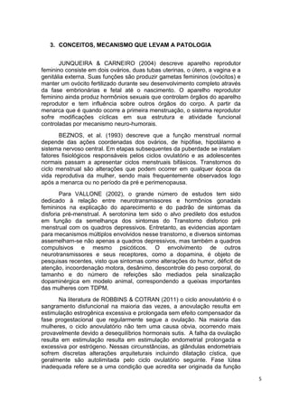5 
3. CONCEITOS, MECANISMO QUE LEVAM A PATOLOGIA 
JUNQUEIRA & CARNEIRO (2004) descreve aparelho reprodutor feminino consiste em dois ovários, duas tubas uterinas, o útero, a vagina e a genitália externa. Suas funções são produzir gametas femininos (ovócitos) e manter um ovócito fertilizado durante seu desenvolvimento completo através da fase embrionárias e fetal até o nascimento. O aparelho reprodutor feminino ainda produz hormônios sexuais que controlam órgãos do aparelho reprodutor e tem influência sobre outros órgãos do corpo. A partir da menarca que é quando ocorre a primeira menstruação, o sistema reprodutor sofre modificações cíclicas em sua estrutura e atividade funcional controladas por mecanismo neuro-humorais. 
BEZNOS, et al. (1993) descreve que a função menstrual normal depende das ações coordenadas dos ovários, de hipófise, hipotálamo e sistema nervoso central. Em etapas subsequentes da puberdade se instalam fatores fisiológicos responsáveis pelos ciclos ovulatório e as adolescentes normais passam a apresentar ciclos menstruais bifásicos. Transtornos do ciclo menstrual são alterações que podem ocorrer em qualquer época da vida reprodutiva da mulher, sendo mais frequentemente observados logo após a menarca ou no período da pré e perimenopausa. 
Para VALLONE (2002), o grande número de estudos tem sido dedicado à relação entre neurotransmissores e hormônios gonadais femininos na explicação do aparecimento e do padrão de sintomas da disforia pré-menstrual. A serotonina tem sido o alvo predileto dos estudos em função da semelhança dos sintomas do Transtorno disforico pré menstrual com os quadros depressivos. Entretanto, as evidencias apontam para mecanismos múltiplos envolvidos nesse transtorno, e diversos sintomas assemelham-se não apenas a quadros depressivos, mas também a quadros compulsivos e mesmo psicóticos. O envolvimento de outros neurotransmissores e seus receptores, como a dopamina, é objeto de pesquisas recentes, visto que sintomas como alterações do humor, déficit de atenção, incoordenação motora, desânimo, descontrole do peso corporal, do tamanho e do número de refeições são mediados pela sinalização dopaminérgica em modelo animal, correspondendo a queixas importantes das mulheres com TDPM. 
Na literatura de ROBBINS & COTRAN (2011) o ciclo anovulatório é o sangramento disfuncional na maioria das vezes, a anovulação resulta em estimulação estrogênica excessiva e prolongada sem efeito compensador da fase progestacional que regularmente segue a ovulação. Na maioria das mulheres, o ciclo anovulatório não tem uma causa obvia, ocorrendo mais provavelmente devido a desequilíbrios hormonais sutis. A falha da ovulação resulta em estimulação resulta em estimulação endometrial prolongada e excessiva por estrógeno. Nessas circunstâncias, as glândulas endometriais sofrem discretas alterações arquiteturais incluindo dilatação cística, que geralmente são autolimitada pelo ciclo ovulatório seguinte. Fase lútea inadequada refere se a uma condição que acredita ser originada da função  