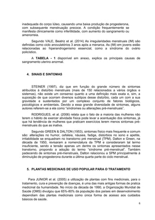 6 
inadequada do corpo lúteo, causando uma baixa produção de progesterona, com subsequente menstruação precoce. A condição frequentemente se manifesta clinicamente como infertilidade, com aumento do sangramento ou amenorreia. 
Segundo VALE, Beatriz et al. (2014) As irregularidades menstruais (IM) são definidas como ciclo anovulatórios 3 anos após a menarca. As (IM) em jovens estão relacionadas ao hiperandrogenismo essencial, como a síndrome do ovário policístico. 
A TABELA - 1 disponível em anexo, explica os principais causas de sangramento uterino anormal. 
4. SINAIS E SINTOMAS 
STEINER (1997), diz que em função do grande número de sintomas atribuídos à distúrbio menstruais (mais de 150 relacionados a vários órgãos e sistemas), não existe um consenso quanto a uma definição mais exata e, sim, a suposição de que ocorram diversos subtipos desse distúrbio, cada um com a sua gravidade e sustentados por um complexo conjunto de fatores biológicos, psicológicos e ambientais. Devido a essa grande diversidade de sintomas, alguns autores referem-se a ela como “síndromes ou alterações pré-menstruais”. 
RODRIGUES, et al. (2006) relata que o fato de a maioria das mulheres não terem o hábito de exercer atividade física pode levar a acentuação dos sintomas, já que há tendência de mulheres que praticam exercícios terem menos sintomas pré- menstruais do que as inativa. 
Segundo GREEN & DALTON (1953), sintomas físico mais frequente e comum são: alterações no humor, cefaleia, náusea, fadiga, distúrbios no sono e apetite, irritabilidade se enquadram no transtorno pré menstrual (TPM). Dalton e Green, na década de 1950, revisaram a nomenclatura da TPM e consideraram tal termo insuficiente, sendo a tensão apenas um dentre os sintomas apresentados nesse transtorno, propondo a adoção do termo “síndrome pré-menstrual”. Também padecendo de sintomas pré-menstruais, Dalton relacionou a SPM principalmente à diminuição de progesterona durante a última quarta parte do ciclo menstrual. 
5. PLANTAS MEDICINAIS DE USO POPULAR PARA O TRATAMENTO 
Para JUNIOR et al. (2005) a utilização de plantas com fins medicinais, para o tratamento, cura e prevenção de doenças, é uma das mais antigas formas de pratica medicinal da humanidade. No início da década de 1990, a Organização Mundial de Saúde (OMS) divulgou que 65%-80% da população dos países em desenvolvimento dependiam das plantas medicinais como única forma de acesso aos cuidados básicos de saúde.  