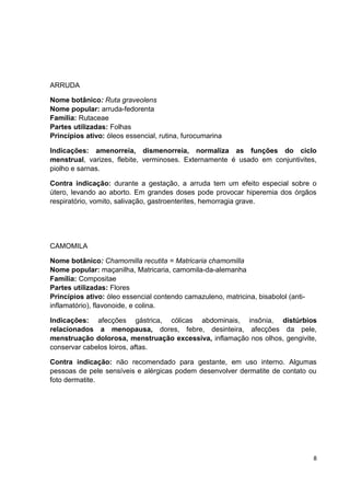8 
ARRUDA 
Nome botânico: Ruta graveolens Nome popular: arruda-fedorenta Família: Rutaceae Partes utilizadas: Folhas Princípios ativo: óleos essencial, rutina, furocumarina 
Indicações: amenorreia, dismenorreia, normaliza as funções do ciclo menstrual, varizes, flebite, verminoses. Externamente é usado em conjuntivites, piolho e sarnas. 
Contra indicação: durante a gestação, a arruda tem um efeito especial sobre o útero, levando ao aborto. Em grandes doses pode provocar hiperemia dos órgãos respiratório, vomito, salivação, gastroenterites, hemorragia grave. 
CAMOMILA 
Nome botânico: Chamomilla recutita = Matricaria chamomilla Nome popular: maçanilha, Matricaria, camomila-da-alemanha Família: Compositae Partes utilizadas: Flores Princípios ativo: óleo essencial contendo camazuleno, matricina, bisabolol (anti- inflamatório), flavonoide, e colina. 
Indicações: afecções gástrica, cólicas abdominais, insônia, distúrbios relacionados a menopausa, dores, febre, desinteira, afecções da pele, menstruação dolorosa, menstruação excessiva, inflamação nos olhos, gengivite, conservar cabelos loiros, aftas. 
Contra indicação: não recomendado para gestante, em uso interno. Algumas pessoas de pele sensíveis e alérgicas podem desenvolver dermatite de contato ou foto dermatite. 
 