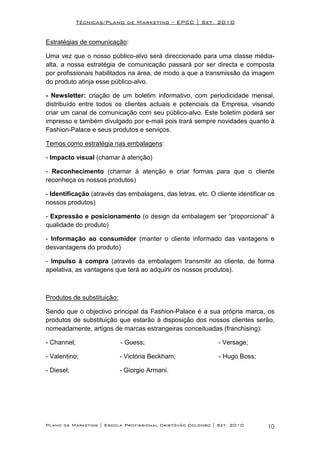 Técnicas/Plano de Marketing – EPCC | Set. 2010


Estratégias de comunicação:

Uma vez que o nosso público-alvo será direccionado para uma classe média-
alta, a nossa estratégia de comunicação passará por ser directa e composta
por profissionais habilitados na área, de modo a que a transmissão da imagem
do produto atinja esse público-alvo.

- Newsletter: criação de um boletim informativo, com periodicidade mensal,
distribuído entre todos os clientes actuais e potenciais da Empresa, visando
criar um canal de comunicação com seu público-alvo. Este boletim poderá ser
impresso e também divulgado por e-mail pois trará sempre novidades quanto à
Fashion-Palace e seus produtos e serviços.

Temos como estratégia nas embalagens:

- Impacto visual (chamar à atenção)

- Reconhecimento (chamar à atenção e criar formas para que o cliente
reconheça os nossos produtos)

- Identificação (através das embalagens, das letras, etc. O cliente identificar os
nossos produtos)

- Expressão e posicionamento (o design da embalagem ser “proporcional” à
qualidade do produto)

- Informação ao consumidor (manter o cliente informado das vantagens e
desvantagens do produto)

- Impulso à compra (através da embalagem transmitir ao cliente, de forma
apelativa, as vantagens que terá ao adquirir os nossos produtos).



Produtos de substituição:

Sendo que o objectivo principal da Fashion-Palace é a sua própria marca, os
produtos de substituição que estarão à disposição dos nossos clientes serão,
nomeadamente, artigos de marcas estrangeiras conceituadas (franchising):

- Channel;                  - Guess;                         - Versage;

- Valentino;                - Victória Beckham;               - Hugo Boss;

- Diesel;                   - Giorgio Armani.




Plano de Marketing | Escola Profissional Cristóvão Colombo | Set. 2010         10
 