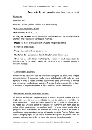 Técnicas/Plano de Marketing – EPCC | Set. 2010


                  Descrição do mercado (Mercados de produtos de moda)
Dimensão:

Mercados alvo:

Factores de evolução dos mercados (a ter em conta):

- Factores a curto/médio prazo:

- Conjuntura/contexto (PEST)

- Variações sazonais (efeito de aumento e descida de vendas em determinada
altura do ano: “guardar de verão para Inverno”).

- Modas (de modo a “rejuvenescer”: mudar a imagem da marca)

- Factores a longo prazo:

- Tempo (aparecimento de coisas novas)

- Os efeitos da oferta (efeitos de substituição/efeitos de inovação)

- Grau da concorrência (se nos “obrigará”, a concorrência, à necessidade de
investimento. Se necessário investir em publicidade após mudança (mudar o
visual da marca)).



- Tendências de evolução:

O mercado do vestuário, com as constantes variações de moda, está sempre
em crescimento. O mundo da moda, com a globalização, está cada vez mais
rigoroso. Caberá à nossa empresa acompanhar esse crescimento à medida
que evoluem as exigências do mercado. A aposta é feita nesse sentido: o rigor,
a inovação, a responsabilidade e a “seta” apontada para o crescimento!...



- Motivações, atitudes, critérios de escolha:

As nossas motivações dirigem-se para o cliente exigente, aquele que nos
impõe com rigor as suas necessidades na área do vestuário e, também, na
área do calçado. O cliente escolherá os nossos serviços porque irá encontrar,
na nossa loja, uma alta gama de produtos que cumprem com rigor todos os
pré-requisitos necessários, para o bem vestir, de uma classe média alta a
preços de difícil concorrência no mercado. As razões que levarão, ao cliente, à
escolha dos nossos produtos serão; a inovação; a marca: Fashion Palace, que
será de criação própria e à altura das marcas estrangeiras, de grande nome no
mercado que acompanharão, na nossa loja, o nosso inovante produto.

Plano de Marketing | Escola Profissional Cristóvão Colombo | Set. 2010      11
 