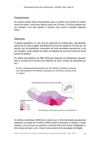 Técnicas/Plano de Marketing – EPCC | Set. 2010




Posicionamento:

As nossas vendas serão direccionadas para um público com poder de compra
acima da média, numa faixa etária a partir dos 25 anos. O turismo passará por
ser, também, uma forte aposta. O público mais jovem é também objectivo
futuro.



Segmentos:

A aposta geográfica, no que toca ao segmento do público-alvo, naturalmente
aplicar-se-á a toda a região, beneficiando do facto da cidade do Funchal ser, de
acordo com as estatísticas, possuidora de forte densidade populacional, e de
ser, também, muito visitada em todas as estações do ano por turistas de vários
pontos do planeta.

Os dados demográficos da DRE (Direcção Regional de Estatísticas) apontam
para o concelho do Funchal como detentor de maior número de habitantes por
km ²:




As últimas estatísticas (2008) são a prova que a forte densidade populacional
existente na Cidade do Funchal (1298,9 hab/km²) beneficia e viabiliza o nosso
projecto, uma vez que nos garante o contacto diário das nossas instalações, e
dos nossos serviços, com o maior número possível de população da Região.

Plano de Marketing | Escola Profissional Cristóvão Colombo | Set. 2010       12
 