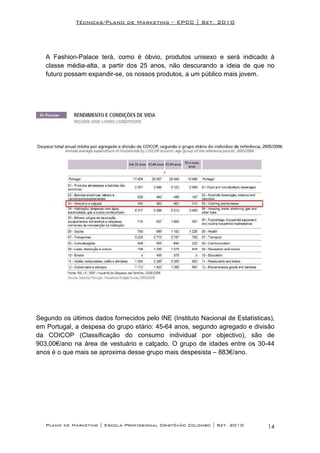 Técnicas/Plano de Marketing – EPCC | Set. 2010




   A Fashion-Palace terá, como é óbvio, produtos unisexo e será indicado à
   classe média-alta, a partir dos 25 anos, não descurando a ideia de que no
   futuro possam expandir-se, os nossos produtos, a um público mais jovem.




Segundo os últimos dados fornecidos pelo INE (Instituto Nacional de Estatísticas),
em Portugal, a despesa do grupo etário: 45-64 anos, segundo agregado e divisão
da COICOP (Classificação do consumo individual por objectivo), são de
903,00€/ano na área de vestuário e calçado. O grupo de idades entre os 30-44
anos é o que mais se aproxima desse grupo mais despesista – 883€/ano.




   Plano de Marketing | Escola Profissional Cristóvão Colombo | Set. 2010      14
 