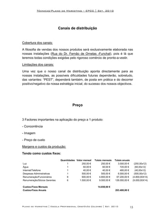 Técnicas/Plano de Marketing – EPCC | Set. 2010




                              Canais de distribuição


Cobertura dos canais:

A filosofia de vendas dos nossos produtos será exclusivamente elaborada nas
nossas instalações (Rua do Dr. Fernão de Ornelas -Funchal), pois é lá que
teremos todas condições exigidas pelo rigoroso comércio de pronto-a-vestir.

Limitações dos canais:

Uma vez que o nosso canal de distribuição aponta directamente para as
nossas instalações, as possíveis dificuldades futuras dependerão, sobretudo,
das variantes: “PEST”, dependerá também, de posta em prática e do decorrer
positivo/negativo da nossa estratégia inicial, do sucesso dos nossos objectivos.




                                        Preço


3 Factores importantes na aplicação do preço a 1 produto:

- Concorrência

- Imagem

- Preço de custo

Margens e custos da produção:

Tendo como custos fixos:

                               Quantidades Valor mensal    Totais mensais   Totais anuais
Luz                                 1           250,00 €         250,00 €      3.000,00 €     (250,00x12)
Água                                1            60,00 €          60,00 €        720,00 €      (60,00x12)
Internet/Telefone                   1            40,00 €          40,00 €        480,00 €      (40,00x12)
Despesas Administrativas            1           500,00 €         500,00 €      6.000,00 €     (500,00x12)
Renumeração/Funcionários            8           600,00 €       4.800,00 €    67.200,00 €     (4.800,00X14)
Renumeração/Sócios Gerentes         6         1.500,00 €       9.000,00 €   126.000,00 €     (9.000,00X14)

Custos-Fixos Mensais                                         14.650,00 €
Custos-Fixos Anuais                                                         203.400,00 €




Plano de Marketing | Escola Profissional Cristóvão Colombo | Set. 2010                      15
 