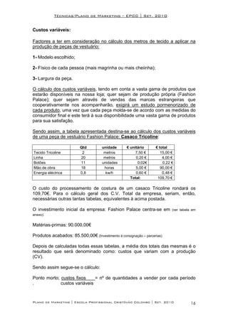 Técnicas/Plano de Marketing – EPCC | Set. 2010


Custos variáveis:

Factores a ter em consideração no cálculo dos metros de tecido a aplicar na
produção de peças de vestuário:

1- Modelo escolhido;

2- Físico de cada pessoa (mais magrinha ou mais cheiinha);

3- Largura da peça.

O cálculo dos custos variáveis, tendo em conta a vasta gama de produtos que
estarão disponíveis na nossa loja; quer sejam de produção própria (Fashion
Palace); quer sejam através de vendas das marcas estrangeiras que
cooperativamente nos acompanharão, exigirá um estudo pormenorizado de
cada produto, uma vez que cada peça molda-se de acordo com as medidas do
consumidor final e este terá à sua disponibilidade uma vasta gama de produtos
para sua satisfação.

Sendo assim, a tabela apresentada destina-se ao cálculo dos custos variáveis
de uma peça de vestuário Fashion Palace: Casaco Tricoline:

                         Qtd         unidade      € unitário      € total
Tecido Tricoline          2           metros           7,50 €        15,00 €
Linha                    20           metros           0,20 €         4,00 €
Botões                   11          unidades           0,02€         0,22 €
Mão de obra              18           horas            5,00 €        90,00 €
Energia eléctrica        0,8           kw/h            0,60 €         0,48 €
                                                    Total:         109,70 €

O custo do processamento de costura de um casaco Tricoline rondará os
109,70€. Para o cálculo geral dos C.V. Total da empresa, seriam, então,
necessárias outras tantas tabelas, equivalentes à acima postada.

O investimento inicial da empresa: Fashion Palace centra-se em             (ver tabela em
anexo):


Matérias-primas: 90.000,00€

Produtos acabados: 85.500,00€ (Investimento à consignação – parcerias)

Depois de calculadas todas essas tabelas, a média dos totais das mesmas é o
resultado que será denominado como: custos que variam com a produção
(CV).

Sendo assim segue-se o cálculo:

Ponto morto; custos fixos     = nº de quantidades a vender por cada período
.            custos variáveis



Plano de Marketing | Escola Profissional Cristóvão Colombo | Set. 2010                16
 
