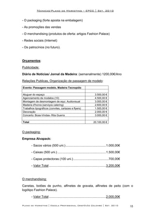 Técnicas/Plano de Marketing – EPCC | Set. 2010


- O packaging (forte aposta na embalagem)

- As promoções das vendas

- O merchandising (produtos de oferta: artigos Fashion Palace)

- Redes sociais (Internet)

- Os patrocínios (no futuro).



Orçamentos:

Publicidade:

Diário de Noticias/ Jornal da Madeira: (semanalmente) 1200,00€/Ano

Relações Publicas, Organização de passagem de modelo:

Evento: Passagem modelo, Madeira Tecnopólo

Aluguer do espaço                                                      3.500,00 €
Agenciamento de modelos (10)                                           4.500,00 €
Montagem de desmontagem de equi. Audiovisual                           3.000,00 €
Madeira d'honra (serviços catering)                                    2.600,00 €
Trabalhos tipográficos (convites, cartazes e flyers)                   1.500,00 €
Decoração                                                              2.000,00 €
Concerto: Boas-Vindas- Rita Guerra                                     3.000,00 €

Total                                                                20.100,00 €


O packaging:

Empresa Alvapack:

        - Sacos vários (500 uni.) ..............................................1.000,00€

        - Caixas (500 uni.) .......................................................1.500,00€

        - Capas protectoras (100 uni.) ........................................700,00€

        - Valor Total .................................................................3.200,00€



O merchandising:

Canetas, botões de punho, alfinetes de gravata, alfinetes de peito (com o
logótipo Fashion Palace).

        - Valor Total .................................................................2.000,00€

Plano de Marketing | Escola Profissional Cristóvão Colombo | Set. 2010                             18
 