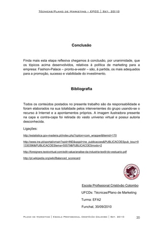 Técnicas/Plano de Marketing – EPCC | Set. 2010




                                          Conclusão


Finda mais esta etapa reflexiva chegamos à conclusão, por unanimidade, que
os tópicos acima desenvolvidos, relativos à política de marketing para a
empresa: Fashion-Palace – pronto-a-vestir – são, à partida, os mais adequados
para a promoção, sucesso e viabilidade do investimento.



                                         Bibliografia


Todos os conteúdos postados no presente trabalho são da responsabilidade e
foram elaborados na sua totalidade pelos intervenientes do grupo usando-se o
recurso à Internet e a apontamentos próprios. A imagem ilustradora presente
na capa e contra-capa foi retirada do vasto universo virtual e possui autoria
desconhecida.

Ligações:

http://estatistica.gov-madeira.pt/index.php?option=com_wrapper&Itemid=170

http://www.ine.pt/xportal/xmain?xpid=INE&xpgid=ine_publicacoes&PUBLICACOESpub_boui=9
1330396&PUBLICACOEStema=55579&PUBLICACOESmodo=2

http://foreigners.textovirtual.com/edit-value/analise-da-industria-textil-do-vestuario.pdf

http://pt.wikipedia.org/wiki/Balanced_scorecard




                                                  Escola Profissional Cristóvão Colombo

                                                  UFCDs: Técnicas/Plano de Marketing

                                                  Turma: EFA2

                                                  Funchal, 30/09/2010

Plano de Marketing | Escola Profissional Cristóvão Colombo | Set. 2010                       20
 