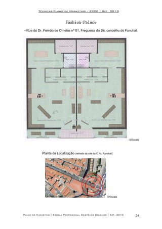 Técnicas/Plano de Marketing – EPCC | Set. 2010


                                Fashion-
                                Fashion-Palace
- Rua do Dr. Fernão de Ornelas nº 01, Freguesia da Sé, concelho do Funchal.




                                                                             S/Escala




             Planta de Localização (retirado do site da C. M. Funchal):




                                                                  S/Escala




Plano de Marketing | Escola Profissional Cristóvão Colombo | Set. 2010            24
 