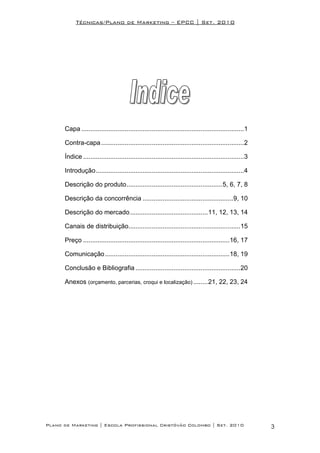 Técnicas/Plano de Marketing – EPCC | Set. 2010




      Capa ..........................................................................................1

      Contra-capa ...............................................................................2

      Índice .........................................................................................3

      Introdução..................................................................................4

      Descrição do produto.....................................................5, 6, 7, 8

      Descrição da concorrência ..................................................9, 10

      Descrição do mercado ...........................................11, 12, 13, 14

      Canais de distribuição..............................................................15

      Preço .................................................................................16, 17

      Comunicação.....................................................................18, 19

      Conclusão e Bibliografia ..........................................................20

      Anexos (orçamento, parcerias, croqui e localização) ........21, 22, 23, 24




Plano de Marketing | Escola Profissional Cristóvão Colombo | Set. 2010                                    3
 