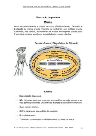 Técnicas/Plano de Marketing – EPCC | Set. 2010




                          Descrição do produto

                                    Missão
Venda de pronto-a-vestir e criação de moda (Fashion-Palace). Expansão e
divulgação de marca própria (indústria de vestuário), com estilista próprio,
fazendo-se, nas vendas, acompanhar de marcas estrangeiras conceituadas
(franchising) para dar a conhecer a qualidade das nossas criações.




                                   Análise
   – Boa selecção de pessoal.

   –   Não deixar-se levar pela onda das commodities, ou seja, passar a ser
       vista como apenas mais uma entre as diversas que existem no mercado.

   –   Ouvir os seus clientes.

   –   Definir claramente seu portfólio de produtos.

   –   Bom planeamento.

   –   Trabalhar a comunicação e o fortalecimento do nome da marca.



Plano de Marketing | Escola Profissional Cristóvão Colombo | Set. 2010    5
 