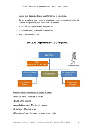 Técnicas/Plano de Marketing – EPCC | Set. 2010




   –   Cuidar bem dos aspectos de suporte técnico e pós-venda.

   – Conter um plano com metas e objectivos e com o estabelecimento de
     critérios nos prémios para as equipas de vendas.

   –   Auditorias (acompanhamento do pessoal).

   –   Bom atendimento, com critérios definidos.

   –   Responsabilidade social.



                 Estrutura Organizacional (organograma)




Distribuição de responsabilidades pelos sócios:

- Nélia de Jesus: Relações Públicas

- Bruno Olim: Estilista

- Águeda Gonçalves: Técnica de imagem

- Inês Santo: Monitorização

- Restantes sócios: Recursos humanos e tesouraria



Plano de Marketing | Escola Profissional Cristóvão Colombo | Set. 2010   6
 