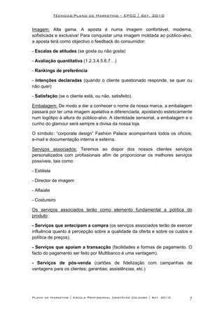 Técnicas/Plano de Marketing – EPCC | Set. 2010


Imagem: Alta gama. A aposta é numa imagem confortável, moderna,
sofisticada e exclusiva! Para conquistar uma imagem moldada ao público-alvo,
a aposta terá como objectivo o feedback do consumidor:

- Escalas de atitudes (se gosta ou não gosta)

- Avaliação quantitativa (1.2.3.4.5.6.7…)

- Rankings de preferência

- Intenções declaradas (quando o cliente questionado responde, se quer ou
não quer)

- Satisfação (se o cliente está, ou não, satisfeito).

Embalagem: De modo a dar a conhecer o nome da nossa marca, a embalagem
passará por ter uma imagem apelativa e diferenciada, apostando esteticamente
num logótipo à altura do público-alvo. A identidade sensorial, a embalagem e o
cunho do glamour será sempre a divisa da nossa loja.

O símbolo: “corporate design” Fashion Palace acompanhará todos os ofícios;
e-mail e documentação interna e externa.

Serviços associados: Teremos ao dispor dos nossos clientes serviços
personalizados com profissionais afim de proporcionar os melhores serviços
possíveis, tais como:

- Estilista

- Director de imagem

- Alfaiate

- Costureiro

Os serviços associados terão como elemento fundamental a política do
produto:

- Serviços que antecipam a compra (os serviços associados terão de exercer
influência quanto à percepção sobre a qualidade da oferta e sobre os custos e
política de preços).

- Serviços que apoiam a transacção (facilidades e formas de pagamento. O
facto do pagamento ser feito por Multibanco é uma vantagem).

- Serviços de pós-venda (cartões de fidelização com campanhas de
vantagens para os clientes; garantias; assistências, etc.)




Plano de Marketing | Escola Profissional Cristóvão Colombo | Set. 2010      7
 