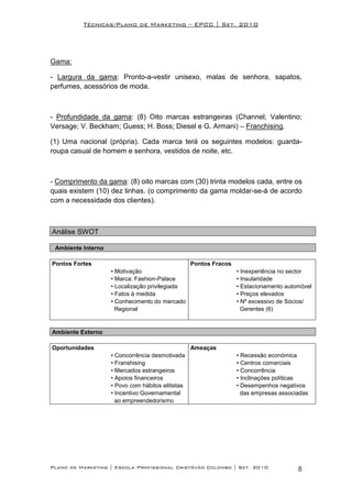 Técnicas/Plano de Marketing – EPCC | Set. 2010




Gama:

- Largura da gama: Pronto-a-vestir unisexo, malas de senhora, sapatos,
perfumes, acessórios de moda.



- Profundidade da gama: (8) Oito marcas estrangeiras (Channel; Valentino;
Versage; V. Beckham; Guess; H. Boss; Diesel e G. Armani) – Franchising.

(1) Uma nacional (própria). Cada marca terá os seguintes modelos: guarda-
roupa casual de homem e senhora, vestidos de noite, etc.



- Comprimento da gama: (8) oito marcas com (30) trinta modelos cada, entre os
quais existem (10) dez linhas. (o comprimento da gama moldar-se-á de acordo
com a necessidade dos clientes).



Análise SWOT

 Ambiente Interno

Pontos Fortes                                      Pontos Fracos
                    • Motivação                                    • Inexperiência no sector
                    • Marca: Fashion-Palace                        • Insularidade
                    • Localização privilegiada                     • Estacionamento automóvel
                    • Fatos à medida                               • Preços elevados
                    • Conhecimento do mercado                      • Nº excessivo de Sócios/
                      Regional                                       Gerentes (6)


Ambiente Externo

Oportunidades                                      Ameaças
                    • Concorrência desmotivada                     • Recessão económica
                    • Franshising                                  • Centros comerciais
                    • Mercados estrangeiros                        • Concorrência
                    • Apoios financeiros                           • Inclinações políticas
                    • Povo com hábitos elitistas                   • Desempenhos negativos
                    • Incentivo Governamental                        das empresas associadas
                      ao empreendedorismo




Plano de Marketing | Escola Profissional Cristóvão Colombo | Set. 2010                  8
 