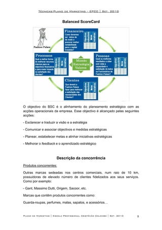 Técnicas/Plano de Marketing – EPCC | Set. 2010


                            Balanced ScoreCard




O objectivo do BSC é o alinhamento do planeamento estratégico com as
acções operacionais da empresa. Esse objectivo é alcançado pelas seguintes
acções:

- Esclarecer e traduzir a visão e a estratégia

- Comunicar e associar objectivos e medidas estratégicas

- Planear, estabelecer metas e alinhar iniciativas estratégicas

- Melhorar o feedback e o aprendizado estratégico



                        Descrição da concorrência
Produtos concorrentes:

Outras marcas sedeadas nos centros comerciais, num raio de 10 km,
possuidoras de elevado número de clientes fidelizados aos seus serviços.
Como por exemplo:

- Gant, Massimo Dutti, Origem, Sacoor, etc.

Marcas que contêm produtos concorrentes como:

Guarda-roupas, perfumes, malas, sapatos, e acessórios…


Plano de Marketing | Escola Profissional Cristóvão Colombo | Set. 2010   9
 