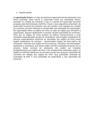 va
 Cadeia escalar
A organização linear é um tipo de estrutura organizacional que apresenta uma
forma piramidal. Nela ocorre a supervisão linear (ou autoridade linear),
baseada na unidade de comando e que é o oposto da supervisão funcional
proposta pela Administração Científica. Fayol e seus seguidores discordam da
supervisão funcional por acharem que ela constitui uma negação da unidade
de comando, principio vital para a coordenação das atividades da organização.
Na organização linear os órgãos de Linha, ou seja, os órgãos que compõem a
organização, seguem rigidamente o principio escalar (autoridade de comando).
Para que os órgãos de Linha possam se dedicar exclusivamente a suas
atividades especializadas tornam-se necessários outros órgãos prestadores de
serviços especializados estranhos às atividades dos órgãos de linha esses
órgãos prestadores de serviços – denominados órgãos de linha staff ou de
assessoria fornecem aos órgãos de linha serviços, conselhos recomendações,
assessoria e consultoria, que esses órgãos não têm condições de prover por si
próprios. Esses serviços de assessoria não podem ser impostos
obrigatoriamente aos órgãos de linha, mas simplesmente oferecidos assim, os
órgãos de staff não obedecem ao principio escalar nem possuem autoridade de
comando em relação aos órgãos de linha. Sua autoridade chamada de
autoridade de staff é uma autoridade de especialista e não autoridade de
comando.
 