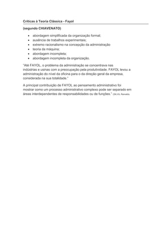 va
Críticas à Teoria Clássica - Fayol
(segundo CHIAVENATO)
 abordagem simplificada da organização formal;
 ausência de trabalhos experimentais;
 extremo racionalismo na concepção da administração
 teoria da máquina;
 abordagem incompleta;
 abordagem incompleta da organização.
“Até FAYOL, o problema da administração se concentrava nas
indústrias e usinas com a preocupação pela produtividade. FAYOL levou a
administração do nível da oficina para o da direção geral da empresa,
considerada na sua totalidade.”
A principal contribuição de FAYOL ao pensamento administrativo foi
mostrar como um processo administrativo complexo pode ser separado em
áreas interdependentes de responsabilidades ou de funções.” (SILVA, Reinaldo.
 