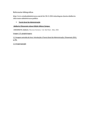 va
Referencias bibiograficas
http://www.estudoadministracao.com.br/ler/18-11-2014-abordagem-classica-idalberto-
chiavenato-administracao-publica
 Teoria Geral da Administração
Idalberto Chiavenato oitava Edição Editora Campus
CHIAVENATO, Idalberto. Recursos Humanos. 7.ed. São Paulo : Atlas, 2002.
Imagen 1.0 googleimagens
1.2 Imagem extraída do livro: Introdução à Teoria Geral da Administração, Chiavenato 2011,
p.79).
1.3 imagensgoogle
 