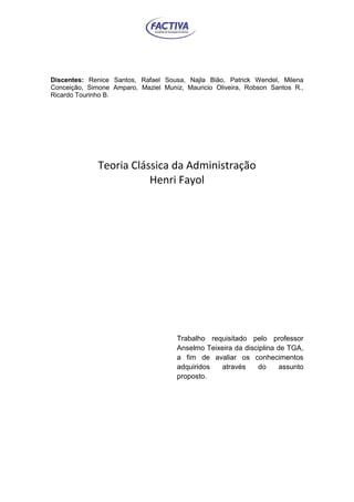 va
Discentes: Renice Santos, Rafael Sousa, Najla Bião, Patrick Wendel, Milena
Conceição, Simone Amparo, Maziel Muniz, Mauricio Oliveira, Robson Santos R.,
Ricardo Tourinho B.
Teoria Clássica da Administração
Henri Fayol
Trabalho requisitado pelo professor
Anselmo Teixeira da disciplina de TGA,
a fim de avaliar os conhecimentos
adquiridos através do assunto
proposto.
 