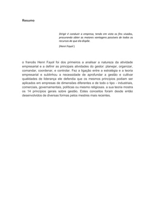 va
Resumo
Dirigir é conduzir a empresa, tendo em vista os fins visados,
procurando obter as maiores vantagens possíveis de todos os
recursos de que ela dispõe.
(Henri Fayol )
o francês Henri Fayol foi dos primeiros a analisar a natureza da atividade
empresarial e a definir as principais atividades do gestor: planejar, organizar,
comandar, coordenar, e controlar. Fez a ligação entre a estratégia e a teoria
empresarial e sublinhou a necessidade de aprofundar a gestão e cultivar
qualidades de liderança ele defendia que os mesmos princípios podiam ser
aplicados em empresas de dimensões diferentes e de todo o tipo - industriais,
comerciais, governamentais, políticas ou mesmo religiosas. a sua teoria mostra
os 14 princípios gerais sobre gestão. Estes conceitos foram desde então
desenvolvidos de diversas formas pelos mestres mais recentes.
 