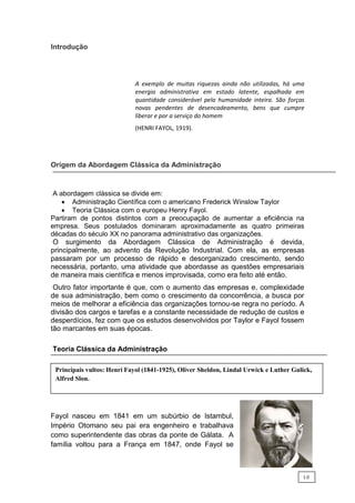 va
Introdução
A exemplo de muitas riquezas ainda não utilizadas, há uma
energia administrativa em estado latente, espalhada em
quantidade considerável pela humanidade inteira. São forças
novas pendentes de desencadeamento, bens que cumpre
liberar e por a serviço do homem
(HENRI FAYOL, 1919).
Origem da Abordagem Clássica da Administração
A abordagem clássica se divide em:
 Administração Científica com o americano Frederick Winslow Taylor
 Teoria Clássica com o europeu Henry Fayol.
Partiram de pontos distintos com a preocupação de aumentar a eficiência na
empresa. Seus postulados dominaram aproximadamente as quatro primeiras
décadas do século XX no panorama administrativo das organizações.
O surgimento da Abordagem Clássica de Administração é devida,
principalmente, ao advento da Revolução Industrial. Com ela, as empresas
passaram por um processo de rápido e desorganizado crescimento, sendo
necessária, portanto, uma atividade que abordasse as questões empresariais
de maneira mais científica e menos improvisada, como era feito até então.
Outro fator importante é que, com o aumento das empresas e, complexidade
de sua administração, bem como o crescimento da concorrência, a busca por
meios de melhorar a eficiência das organizações tornou-se regra no período. A
divisão dos cargos e tarefas e a constante necessidade de redução de custos e
desperdícios, fez com que os estudos desenvolvidos por Taylor e Fayol fossem
tão marcantes em suas épocas.
Teoria Clássica da Administração
Fayol nasceu em 1841 em um subúrbio de Istambul,
Império Otomano seu pai era engenheiro e trabalhava
como superintendente das obras da ponte de Gálata. A
família voltou para a França em 1847, onde Fayol se
Principais vultos: Henri Fayol (1841-1925), Oliver Sheldon, Lindal Urwick e Luther Gulick,
Alfred Slon.
1.0
 