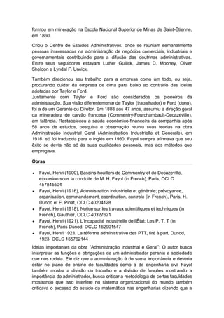 va
formou em mineração na Escola Nacional Superior de Minas de Saint-Étienne,
em 1860.
Criou o Centro de Estudos Administrativos, onde se reuniam semanalmente
pessoas interessadas na administração de negócios comerciais, industriais e
governamentais contribuindo para a difusão das doutrinas administrativas.
Entre seus seguidores estavam Luther Guilick, James D. Mooney, Oliver
Sheldon e Lyndal F. Urwick.
Também direcionou seu trabalho para a empresa como um todo, ou seja,
procurando cuidar da empresa de cima para baixo ao contrário das ideias
adotadas por Taylor e Ford.
Juntamente com Taylor e Ford são considerados os pioneiros da
administração. Sua visão diferentemente de Taylor (trabalhador) e Ford (dono),
foi a de um Gerente ou Diretor. Em 1888 aos 47 anos, assumiu a direção geral
da mineradora de carvão francesa (Commentry-Fourchambault-Decazeville),
em falência. Restabeleceu a saúde econômico-financeira da companhia após
58 anos de estudos, pesquisa e observação reuniu suas teorias na obra
Administração Industrial Geral (Administration Industrielle et Generale), em
1916 só foi traduzida para o inglês em 1930, Fayol sempre afirmava que seu
êxito se devia não só às suas qualidades pessoais, mas aos métodos que
empregava.
Obras
 Fayol, Henri (1900), Bassins houillers de Commentry et de Decazeville,
excursion sous la conduite de M. H. Fayol (in French), Paris, OCLC
457845504
 Fayol, Henri (1916), Administration industrielle et générale; prévoyance,
organisation, commandement, coordination, controle (in French), Paris, H.
Dunod et E. Pinat, OCLC 40204128
 Fayol, Henri (1918), Notice sur les travaux scientifiques et techniques (in
French), Gauthier, OCLC 40327621
 Fayol, Henri (1921), L'Incapacité industrielle de l'État: Les P. T. T (in
French), Paris Dunod, OCLC 162901547
 Fayol, Henri 1923. La réforme administrative des PTT, tiré à part, Dunod,
1923, OCLC 165762144
Ideias importantes da obra "Administração Industrial e Geral": O autor busca
interpretar as funções e obrigações de um administrador perante a sociedade
que nos rodeia. Ele diz que a administração é de suma importância e deveria
estar no plano de ensino de faculdades como a de engenharia civil Fayol
também mostra a divisão do trabalho e a divisão de funções mostrando a
importância do administrador, busca criticar a metodologia de certas faculdades
mostrando que isso interfere no sistema organizacional do mundo também
criticava o excesso do estudo da matemática nas engenharias dizendo que a
 