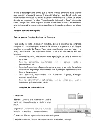 va
escrita é mais importante afirma que o ensino técnico tem muito mais valor do
que o ensino primário já que ele é profissionalizante. Henri Fayol mostra que
várias coisas ensinadas no ensino superior são obsoletas e o plano de ensino
deveria ser mudado. Na obra "Administração Industrial e Geral" ele mostra
como o engenheiro deve se portar em seu ambiente de trabalho. Os conceitos
abordados na obra nos remetem a acontecimentos contemporâneos ao século
XIX.
Funções básicas da Empresa
Fayol e as seis Funções Básicas da Empresa
Fayol partiu de uma abordagem sintética, global e universal da empresa,
inaugurando uma abordagem anatômica e estrutural, superando a abordagem
analítica e concreta de Taylor, Fayol via a organização como um corpo – o
"corpo empresarial". As atividades desse corpo eram encaixadas em seis
funções;
 Funções técnicas, relacionadas com a produção de bens e serviços da
empresa.
 Funções comerciais, relacionadas com a compra venda e
permutação/troca.
 Funções financeiras, relacionadas com a procura e gerência de capitais.
Funções de segurança, relacionadas com a proteção e preservação dos
bens e das pessoas.
 ções contábeis, relacionadas com inventários, registros, balanços,
custos e estatísticas.
 Funções administrativas, relacionadas com as outras cinco funções
integradas, pairando acima delas.
Funções da Administração
Conceitos
Prever: Consiste em examinar o futuro e
traçar um plano de ação a médio e longo
prazo.
Organizar: Montar uma estrutura humana e
material para realizar o empreendimento.
Comandar: Manter o pessoal ativo em toda empresa.
Coordenar: Reunir, unificar e harmonizar toda a atividade e esforço.
1.1
 