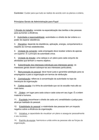 va
Controlar: Cuidar para que tudo se realize de acordo com os planos e ordens.
Princípios Gerais de Administração para Fayol
1.Divisão do trabalho: consiste na especialização das tarefas e das pessoas
para aumentar a eficiência.
2. Autoridade e responsabilidade: autoridade e o direito de dar ordens e o
poder de esperar obediência.
3. Disciplina: depende da obediência, aplicação, energia, comportamento e
respeito às normas estabelecidas.
4. Unidade de comando: cada empregado deve receber ordens de apenas
um superior. É o princípio da autoridade única.
5. Unidade de direção: uma cabeça e um plano para cada conjunto de
atividades que tenham o mesmo objetivo.
6. Subordinação dos interesses individuais aos interesses gerais: os
interesses gerais devem sobrepor-se aos interesses particulares.
7. Remuneração do pessoal: deve haver justa e garantida satisfação para os
empregados e para a organização em termos de retribuição
8. Centralização: refere-se à concentração da autoridade no topo da
hierarquia da organização
9. Cadeia escalar: é a linha de autoridade que vai do escalão mais alto ao
mais baixo.
10. Ordem: um lugar para cada coisa e cada coisa em seu lugar. É a ordem
material e humana.
11. Equidade (reconhecer o direito de cada um): amabilidade e justiça para
alcançar lealdade do pessoal.
12. Estabilidade do pessoal: a rotatividade das pessoas tem um impacto
negativo sobre a eficiência da organização.
13. Iniciativa: a capacidade de visualizar um plano e assegurar pessoalmente
o seu sucesso.
14. Espírito de equipe: harmonia e união entre as pessoas são as forças da
organização.
 