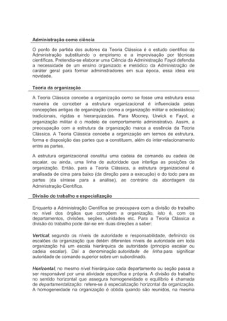 va
Administração como ciência
O ponto de partida dos autores da Teoria Clássica é o estudo científico da
Administração substituindo o empirismo e a improvisação por técnicas
científicas. Pretendia-se elaborar uma Ciência da Administração Fayol defendia
a necessidade de um ensino organizado e metódico da Administração de
caráter geral para formar administradores em sua época, essa ideia era
novidade.
Teoria da organização
A Teoria Clássica concebe a organização como se fosse uma estrutura essa
maneira de conceber a estrutura organizacional é influenciada pelas
concepções antigas de organização (como a organização militar e eclesiástica)
tradicionais, rígidas e hierarquizadas. Para Mooney, Urwick e Fayol, a
organização militar é o modelo de comportamento administrativo. Assim, a
preocupação com a estrutura da organização marca a essência da Teoria
Clássica. A Teoria Clássica concebe a organização em termos de estrutura,
forma e disposição das partes que a constituem, além do inter-relacionamento
entre as partes.
A estrutura organizacional constitui uma cadeia de comando ou cadeia de
escalar, ou ainda, uma linha de autoridade que interliga as posições da
organização. Então, para a Teoria Clássica, a estrutura organizacional é
analisada de cima para baixo (da direção para a execução) e do todo para as
partes (da síntese para a análise), ao contrário da abordagem da
Administração Científica.
Divisão do trabalho e especialização
Enquanto a Administração Científica se preocupava com a divisão do trabalho
no nível dos órgãos que compõem a organização, isto é, com os
departamentos, divisões, seções, unidades etc. Para a Teoria Clássica a
divisão do trabalho pode dar-se em duas direções a saber:
Vertical, segundo os níveis de autoridade e responsabilidade, definindo os
escalões da organização que detêm diferentes níveis de autoridade em toda
organização há um escala hierárquica de autoridade (principio escalar ou
cadeia escalar). Daí a denominação autoridade de linha para significar
autoridade de comando superior sobre um subordinado.
Horizontal, no mesmo nível hierárquico cada departamento ou seção passa a
ser responsável por uma atividade específica e própria. A divisão do trabalho
no sentido horizontal que assegura homogeneidade e equilíbrio é chamada
de departamentalização: refere-se à especialização horizontal da organização.
A homogeneidade na organização é obtida quando são reunidos, na mesma
 