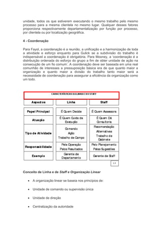 va
unidade, todos os que estiverem executando o mesmo trabalho pelo mesmo
processo para a mesma clientela no mesmo lugar. Qualquer desses fatores
proporciona respectivamente departamentalização por função por processo,
por clientela ou por localização geográfica.
4 - Coordenação
Para Fayol, a coordenação é a reunião, a unificação e a harmonização de toda
a atividade e esforço enquanto para Gulick se a subdivisão do trabalho é
indispensável a coordenação é obrigatória. Para Mooney, a ‘coordenação é a
distribuição ordenada do esforço do grupo a fim de obter unidade de ação na
consecução de um fio comum’. A coordenação deve ser baseada em uma real
comunhão de interesses a pressuposição básica era de que quanto maior a
organização e quanto maior a divisão do trabalho tanto maior será a
necessidade de coordenação para assegurar a eficiência da organização como
um todo.
Conceito de Linha e de Staff e Organização Linear
 A organização linear se baseia nos princípios de:
 Unidade de comando ou supervisão única
 Unidade de direção
 Centralização da autoridade
1.3
 