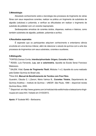 3.Metodologia
Atravésdo conhecimento sobre a tecnologia dos processos de tingimento de várias
fibras com seus respectivos corantes, realizar na prática um tingimento de substratos de
algodão (celulose) e poliamida, e verificar as dificuldades em realizar o tingimento de
substrato de poliéster com um corante inapropriado.
Serãoexpostas amostras de corantes ácidos, dispersos, reativos e básicos, como
também substratos de algodão, poliéster, poliamida e acrílico.
4.Resultados esperados
É esperado que os participantes adquiram conhecimento e entendama ciência
envolvida em uma técnica milenar, além de relacionar o estudo da química com a arte dos
processos de tingimentos com seus substratos, corantes e auxiliares.
5.Bibliografia
1
FORTES,Clarissa Corrêa, Interdisciplinaridade: Origem, Conceito e Valor.
2
ROSSI, Luís Fernando, Luz, cor e colorimetria, Apostila da Escola Senai Francisco
Matarazzo.
3
SALEM, Vidal, Curso de Tingimento Têxtil, Módulos 1 e 2, Apostila do curso realizado
pela Golden Química do Brasil Ltda.
4
Fibra S/A, Manual de Beneficiamento de Tecidos com Fios Fibra.
Guaratini, Cláudia C. I.,Zanoni, Maria Valnice B., Corantes Têxteis, Departamento de
Química Analítica – Instituto de Química – UNESP, São Paulo, 1999 – disponível revista
Química Nova, 2000.
5
Disponível em:http://www.guiame.com.br/noticias/vida-estilo/moda-e-beleza/como-tingir-
roupas-em-casa.html. Visitado em 31/03/2013.
Apoio: IF Sudeste MG – Barbacena.
 