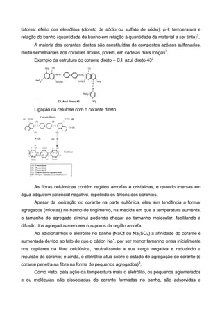 fatores: efeito dos eletrólitos (cloreto de sódio ou sulfato de sódio); pH; temperatura e
relação do banho (quantidade de banho em relação à quantidade de material a ser tinto)3
.
A maioria dos corantes diretos são constituídas de compostos azóicos sulfonados,
muito semelhantes aos corantes ácidos, porém, em cadeias mais longas3
.
Exemplo da estrutura do corante direto – C.I. azul direto 432
Ligação da celulose com o corante direto
As fibras celulósicas contêm regiões amorfas e cristalinas, e quando imersas em
água adquirem potencial negativo, repelindo os ânions dos corantes.
Apesar da ionização do corante na parte sulfônica, eles têm tendência a formar
agregados (micelas) no banho de tingimento, na medida em que a temperatura aumenta,
o tamanho do agregado diminui podendo chegar ao tamanho molecular, facilitando a
difusão dos agregados menores nos poros da região amorfa.
Ao adicionarmos o eletrólito no banho (NaCℓ ou Na2SO4) a afinidade do corante é
aumentada devido ao fato de que o cátion Na+
, por ser menor tamanho entra inicialmente
nos capilares da fibra celulósica, neutralizando a sua carga negativa e reduzindo a
repulsão do corante; e ainda, o eletrólito atua sobre o estado de agregação do corante (o
corante penetra na fibra na forma de pequenos agregados)3
.
Como visto, pela ação da temperatura mais o eletrólito, os pequenos aglomerados
e ou moléculas não dissociadas do corante formadas no banho, são adsorvidas e
 