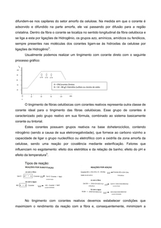 difundem-se nos capilares do setor amorfo da celulose. Na medida em que o corante é
adsorvido e difundido na parte amorfa, ele vai passando por difusão para a região
cristalina. Dentro da fibra o corante se localiza no sentido longitudinal da fibra celulósica e
se liga a esta por ligações de Hidrogênio, os grupos azo, amínicos, amídicos ou fenólicos,
sempre presentes nas moléculas dos corantes ligam-se às hidroxilas da celulose por
ligações de Hidrogênio3
.
Usualmente podemos realizar um tingimento com corante direto com o seguinte
processo gráfico:
O tingimento de fibras celulósicas com corantes reativos representa outra classe de
corante ideal para o tingimento das fibras celulósicas. Esse grupo de corantes é
caracterizado pelo grupo reativo em sua fórmula, combinado ao sistema basicamente
corante ou tintorial.
Estes corantes possuem grupos reativos na base doheterocíclico, contendo
nitrogênio (sendo a causa de sua eletronegatividade), que fornece ao carbono vizinho a
capacidade de ligar o grupo nucleofílico ou eletrofílico com a oxidríla da zona amorfa da
celulose, sendo uma reação por covalência mediante esterificação. Fatores que
influenciam no esgotamento: efeito dos eletrólitos e da relação de banho; efeito do pH e
efeito da temperatura3
.
Tipos de reação:
No tingimento com corantes reativos devemos estabelecer condições que
maximizem o rendimento da reação com a fibra e, consequentemente, minimizem a
A = X%Corantes Diretos
B = 10 – 80 g/L Eletrólito (sulfato ou cloreto de sódio
 