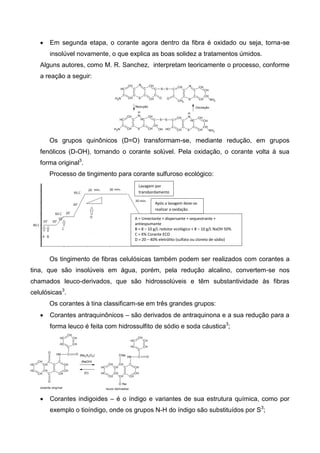 Em segunda etapa, o corante agora dentro da fibra é oxidado ou seja, torna-se
insolúvel novamente, o que explica as boas solidez a tratamentos úmidos.
Alguns autores, como M. R. Sanchez, interpretam teoricamente o processo, conforme
a reação a seguir:
C
C
CH
C
C C
C
S
CH
CH
CH
CH
N
C
CH
CH
CH
C
C C
C
S
C
CH
C
NH2
N
S S
O
NH2
CH
CH2
O
C
C
CH
CH
C
C CH
C
S
CH
CH
CH
CH
N
H
C
CH
CH
CH
C
C CH
C
S
C
CH
CH
CHNH2
N
H
S S
OH NH2
OH
Redução Oxidação
Os grupos quinônicos (D=O) transformam-se, mediante redução, em grupos
fenólicos (D-OH), tornando o corante solúvel. Pela oxidação, o corante volta à sua
forma original3
.
Processo de tingimento para corante sulfuroso ecológico:
Os tingimento de fibras celulósicas também podem ser realizados com corantes a
tina, que são insolúveis em água, porém, pela redução alcalino, convertem-se nos
chamados leuco-derivados, que são hidrossolúveis e têm substantividade às fibras
celulósicas3
.
Os corantes à tina classificam-se em três grandes grupos:
 Corantes antraquinônicos – são derivados de antraquinona e a sua redução para a
forma leuco é feita com hidrossulfito de sódio e soda cáustica3
;
CH
CH
C
CH
CH
CH
CH
CH
C
CH
C
CCH
C
CH
C
CH
CH
CH
CH
O
O
NH C O (Na2S2O4)
(NaOH)
(O)
CH
CH
C
CH
CH
CH
CH
CH
C
CH
C
CCH
CH
CH
CH
CH
CH
CH
CH
NH C O
O Na
ONa
corante original leuco derivados
 Corantes indigoides – é o índigo e variantes de sua estrutura química, como por
exemplo o tioíndigo, onde os grupos N-H do índigo são substituídos por S3
;
Lavagem por
transbordamento
A = Umectante + dispersante + sequestrante +
antiespumante
B = 8 – 10 g/L redutor ecológico + 8 – 10 g/L NaOH 50%
C = X% Corante ECO
D = 20 – 40% eletrólito (sulfato ou cloreto de sódio)
Após a lavagem deve-se
realizar a oxidação.
 
