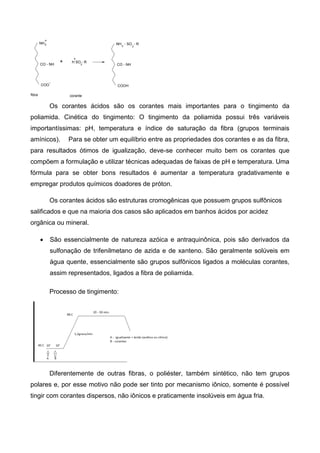 COO
CO - NH
NH3
+ H SO - R
3
COOH
NH - SO - R
CO - NH
fibra corante
3 3
+
-
+
Os corantes ácidos são os corantes mais importantes para o tingimento da
poliamida. Cinética do tingimento: O tingimento da poliamida possui três variáveis
importantíssimas: pH, temperatura e índice de saturação da fibra (grupos terminais
amínicos). Para se obter um equilíbrio entre as propriedades dos corantes e as da fibra,
para resultados ótimos de igualização, deve-se conhecer muito bem os corantes que
compõem a formulação e utilizar técnicas adequadas de faixas de pH e temperatura. Uma
fórmula para se obter bons resultados é aumentar a temperatura gradativamente e
empregar produtos químicos doadores de próton.
Os corantes ácidos são estruturas cromogênicas que possuem grupos sulfônicos
salificados e que na maioria dos casos são aplicados em banhos ácidos por acidez
orgânica ou mineral.
 São essencialmente de natureza azóica e antraquinônica, pois são derivados da
sulfonação de trifenilmetano de azida e de xanteno. São geralmente solúveis em
água quente, essencialmente são grupos sulfônicos ligados a moléculas corantes,
assim representados, ligados a fibra de poliamida.
Processo de tingimento:
Diferentemente de outras fibras, o poliéster, também sintético, não tem grupos
polares e, por esse motivo não pode ser tinto por mecanismo iônico, somente é possível
tingir com corantes dispersos, não iônicos e praticamente insolúveis em água fria.
 