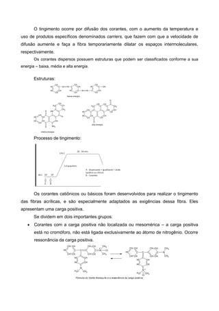 O tingimento ocorre por difusão dos corantes, com o aumento da temperatura e
uso de produtos específicos denominados carriers, que fazem com que a velocidade de
difusão aumente e faça a fibra temporariamente dilatar os espaços intermoleculares,
respectivamente.
Os corantes dispersos possuem estruturas que podem ser classificados conforme a sua
energia – baixa, média e alta energia.
Estruturas:
C
CH
CH
CH
CH
CH
N N CH
C
CH
CH
C
CH N N
C
CH
CH
CH
CH
C
OH
baixa energia
C
CH
C
C
C
CCH
C
CH
C
CH
CH
CH
CH
C
C
C
NH
CH
CH2
CH
CH2
O
O NH2
O
média energia
C
CH
C
CH
C
CCH
C
C
C
CH
CH
CH
CH
C
CH
CH2 C
CH
CH
CH2
CH
C
CH
O
O
alta energia
Processo de tingimento:
Os corantes catiônicos ou básicos foram desenvolvidos para realizar o tingimento
das fibras acrílicas, e são especialmente adaptados as exigências dessa fibra. Eles
apresentam uma carga positiva.
Se dividem em dois importantes grupos:
 Corantes com a carga positiva não localizada ou mesomérica – a carga positiva
está no cromóforo, não está ligada exclusivamente ao átomo de nitrogênio. Ocorre
ressonância da carga positiva.
CH
CH
C
C
CH
CH
CH
C
CH
CH
C
CH
C
CH
CH
CH
CH
CH C
N
CH3
CH3
N
CH3
CH3
Cl
+
+
Fórmula do Verde Malaquite e a ressonância da carga positiva
CH
CH
C
C
CH
CH
C
CH
CH
CH
CH
CH C
N
CH3
CH3
Cl
CH
C
CH
CH
C
CH
N
CH3
CH3
 