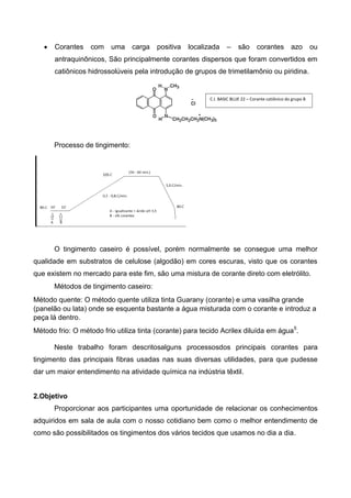 Corantes com uma carga positiva localizada – são corantes azo ou
antraquinônicos, São principalmente corantes dispersos que foram convertidos em
catiônicos hidrossolúveis pela introdução de grupos de trimetilamônio ou piridina.
Processo de tingimento:
O tingimento caseiro é possível, porém normalmente se consegue uma melhor
qualidade em substratos de celulose (algodão) em cores escuras, visto que os corantes
que existem no mercado para este fim, são uma mistura de corante direto com eletrólito.
Métodos de tingimento caseiro:
Método quente: O método quente utiliza tinta Guarany (corante) e uma vasilha grande
(panelão ou lata) onde se esquenta bastante a água misturada com o corante e introduz a
peça lá dentro.
Método frio: O método frio utiliza tinta (corante) para tecido Acrilex diluída em água5
.
Neste trabalho foram descritosalguns processosdos principais corantes para
tingimento das principais fibras usadas nas suas diversas utilidades, para que pudesse
dar um maior entendimento na atividade química na indústria têxtil.
2.Objetivo
Proporcionar aos participantes uma oportunidade de relacionar os conhecimentos
adquiridos em sala de aula com o nosso cotidiano bem como o melhor entendimento de
como são possibilitados os tingimentos dos vários tecidos que usamos no dia a dia.
C.I. BASIC BLUE 22 – Corante catiônico do grupo B
 