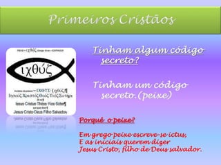 Primeiros CristãosTinham algum código secreto?Tinham um código secreto.(peixe)Porquê  o peixe? Em grego peixe escreve-se ictus, E as iniciais querem dizer Jesus Cristo, filho de Deus salvador.