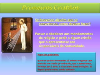 Primeiros CristãosSe houvesse alguém que se convertesse, como deviam fazer? Passar a obedecer aos mandamentos da religião e pedir a algum cristão que o apresentasse aos responsáveis da comunidade.Papel dos padrinhos: quem se quisesse converter só entrava no grupo  por meio de um cristão já conhecido, que o apresentava, formava por 3 anos, e via se tinha boas intenções. Só depois podia entrar, sendo batizado.