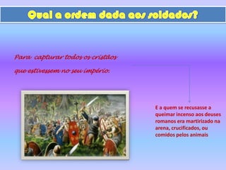 Qual a ordem dada aos soldados?Para  capturar todos os cristãosque estivessem no seu império.E a quem se recusasse a queimar incenso aos deuses romanos era martirizado na arena, crucificados, ou comidos pelos animais