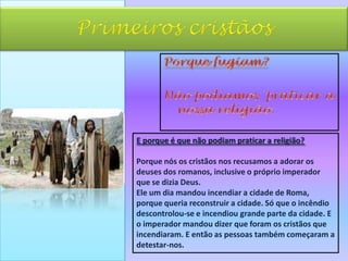 Primeiros cristãosPorque fugiam?Não podíamos  praticar a nossa religião.E porque é que não podiam praticar a religião?Porque nós os cristãos nos recusamos a adorar os  deuses dos romanos, inclusive o próprio imperador que se dizia Deus.Ele um dia mandou incendiar a cidade de Roma, porque queria reconstruir a cidade. Só que o incêndio descontrolou-se e incendiou grande parte da cidade. E o imperador mandou dizer que foram os cristãos que incendiaram. E então as pessoas também começaram a detestar-nos. 