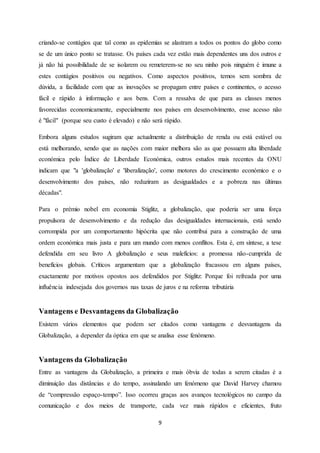 9
criando-se contágios que tal como as epidemias se alastram a todos os pontos do globo como
se de um único ponto se tratasse. Os países cada vez estão mais dependentes uns dos outros e
já não há possibilidade de se isolarem ou remeterem-se no seu ninho pois ninguém é imune a
estes contágios positivos ou negativos. Como aspectos positivos, temos sem sombra de
dúvida, a facilidade com que as inovações se propagam entre países e continentes, o acesso
fácil e rápido à informação e aos bens. Com a ressalva de que para as classes menos
favorecidas economicamente, especialmente nos países em desenvolvimento, esse acesso não
é "fácil" (porque seu custo é elevado) e não será rápido.
Embora alguns estudos sugiram que actualmente a distribuição de renda ou está estável ou
está melhorando, sendo que as nações com maior melhora são as que possuem alta liberdade
económica pelo Índice de Liberdade Económica, outros estudos mais recentes da ONU
indicam que "a 'globalização' e 'liberalização', como motores do crescimento económico e o
desenvolvimento dos países, não reduziram as desigualdades e a pobreza nas últimas
décadas".
Para o prémio nobel em economia Stiglitz, a globalização, que poderia ser uma força
propulsora de desenvolvimento e da redução das desigualdades internacionais, está sendo
corrompida por um comportamento hipócrita que não contribui para a construção de uma
ordem económica mais justa e para um mundo com menos conflitos. Esta é, em síntese, a tese
defendida em seu livro A globalização e seus malefícios: a promessa não-cumprida de
benefícios globais. Críticos argumentam que a globalização fracassou em alguns países,
exactamente por motivos opostos aos defendidos por Stiglitz: Porque foi refreada por uma
influência indesejada dos governos nas taxas de juros e na reforma tributária
Vantagens e Desvantagens da Globalização
Existem vários elementos que podem ser citados como vantagens e desvantagens da
Globalização, a depender da óptica em que se analisa esse fenómeno.
Vantagens da Globalização
Entre as vantagens da Globalização, a primeira e mais óbvia de todas a serem citadas é a
diminuição das distâncias e do tempo, assinalando um fenómeno que David Harvey chamou
de “compressão espaço-tempo”. Isso ocorreu graças aos avanços tecnológicos no campo da
comunicação e dos meios de transporte, cada vez mais rápidos e eficientes, fruto
 