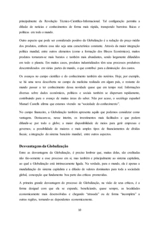 10
principalmente da Revolução Técnico-Científica-Informacional. Tal configuração permitiu a
difusão de notícias e conhecimentos de forma mais rápida, transpondo barreiras físicas e
políticas em todo o mundo.
Outro aspecto que pode ser considerado positivo da Globalização é a redução do preço médio
dos produtos, embora essa não seja uma característica constante. Através da maior integração
política mundial, entre outros elementos (como a formação dos Blocos Económicos), muitos
produtos tornaram-se mais baratos e também mais abundantes, sendo largamente difundidos
em todo o planeta. Em muitos casos, produtos industrializados têm seus processos produtivos
descentralizados em várias partes do mundo, o que contribui para a diminuição dos custos.
Os avanços no campo científico e do conhecimento também são notórios. Hoje, por exemplo,
se há uma nova descoberta no campo da medicina realizada em algum país, o restante do
mundo passar a ter conhecimento dessa novidade quase que em tempo real. Informações
diversas sobre dados económicos, políticos e sociais também se dispersam rapidamente,
contribuindo para o avanço de muitas áreas do saber. Não por acaso, o sociólogo espanhol
Manuel Castells afirma que estamos vivendo na “sociedade do conhecimento”.
No campo financeiro, a Globalização também apresenta aquilo que podemos considerar como
vantagens. Destacam-se, nesse ínterim, os investimentos mais facilitados e que podem
difundir-se por todo o globo; a maior disponibilidade de meios para gerir empresas e
governos; a possibilidade de maiores e mais amplos tipos de financiamentos de dívidas
fiscais; a integração do sistema bancário mundial, entre outros aspectos.
Desvantagens da Globalização
Entre as desvantagens da Globalização, é preciso lembrar que, muitas delas, são creditadas
não tão-somente a esse processo em si, mas também e principalmente ao sistema capitalista,
ao qual a Globalização está intrinsecamente ligada. Na verdade, para o mundo, ela é apenas a
mundialização do sistema capitalista e a difusão de valores dominantes para toda a sociedade
global, concepção que fundamenta boa parte das críticas promovidas.
A primeira grande desvantagem do processo de Globalização, na visão de seus críticos, é a
forma desigual com que ela se expande, beneficiando, quase sempre, as localidades
economicamente mais desenvolvidas e chegando “atrasada” ou de forma “incompleta” a
outras regiões, tornando-as dependentes economicamente.
 