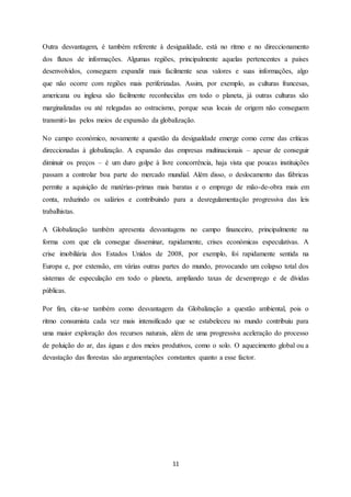 11
Outra desvantagem, é também referente à desigualdade, está no ritmo e no direccionamento
dos fluxos de informações. Algumas regiões, principalmente aquelas pertencentes a países
desenvolvidos, conseguem expandir mais facilmente seus valores e suas informações, algo
que não ocorre com regiões mais periferizadas. Assim, por exemplo, as culturas francesas,
americana ou inglesa são facilmente reconhecidas em todo o planeta, já outras culturas são
marginalizadas ou até relegadas ao ostracismo, porque seus locais de origem não conseguem
transmiti-las pelos meios de expansão da globalização.
No campo económico, novamente a questão da desigualdade emerge como cerne das críticas
direccionadas à globalização. A expansão das empresas multinacionais – apesar de conseguir
diminuir os preços – é um duro golpe à livre concorrência, haja vista que poucas instituições
passam a controlar boa parte do mercado mundial. Além disso, o deslocamento das fábricas
permite a aquisição de matérias-primas mais baratas e o emprego de mão-de-obra mais em
conta, reduzindo os salários e contribuindo para a desregulamentação progressiva das leis
trabalhistas.
A Globalização também apresenta desvantagens no campo financeiro, principalmente na
forma com que ela consegue disseminar, rapidamente, crises económicas especulativas. A
crise imobiliária dos Estados Unidos de 2008, por exemplo, foi rapidamente sentida na
Europa e, por extensão, em várias outras partes do mundo, provocando um colapso total dos
sistemas de especulação em todo o planeta, ampliando taxas de desemprego e de dívidas
públicas.
Por fim, cita-se também como desvantagem da Globalização a questão ambiental, pois o
ritmo consumista cada vez mais intensificado que se estabeleceu no mundo contribuiu para
uma maior exploração dos recursos naturais, além de uma progressiva aceleração do processo
de poluição do ar, das águas e dos meios produtivos, como o solo. O aquecimento global ou a
devastação das florestas são argumentações constantes quanto a esse factor.
 