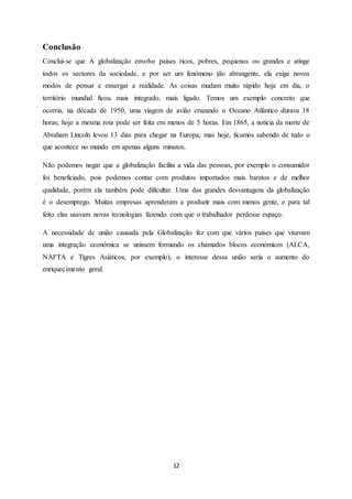 12
Conclusão
Conclui-se que A globalização envolve países ricos, pobres, pequenos ou grandes e atinge
todos os sectores da sociedade, e por ser um fenómeno tão abrangente, ela exige novos
modos de pensar e enxergar a realidade. As coisas mudam muito rápido hoje em dia, o
território mundial ficou mais integrado, mais ligado. Temos um exemplo concreto que
ocorria, na década de 1950, uma viagem de avião cruzando o Oceano Atlântico durava 18
horas; hoje a mesma rota pode ser feita em menos de 5 horas. Em 1865, a notícia da morte de
Abraham Lincoln levou 13 dias para chegar na Europa, mas hoje, ficamos sabendo de tudo o
que acontece no mundo em apenas alguns minutos.
Não podemos negar que a globalização facilita a vida das pessoas, por exemplo o consumidor
foi beneficiado, pois podemos contar com produtos importados mais baratos e de melhor
qualidade, porém ela também pode dificultar. Uma das grandes desvantagens da globalização
é o desemprego. Muitas empresas aprenderam a produzir mais com menos gente, e para tal
feito elas usavam novas tecnologias fazendo com que o trabalhador perdesse espaço.
A necessidade de união causada pela Globalização fez com que vários países que visavam
uma integração económica se unissem formando os chamados blocos económicos (ALCA,
NAFTA e Tigres Asiáticos, por exemplo), o interesse dessa união seria o aumento do
enriquecimento geral.
 