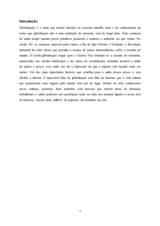 1
Introdução
Globalização é o tema que iremos abordar no corrente trabalho onde é de conhecimento de
todos que globalização não é uma realização do presente, vem de longa data. Tudo começou
há muito tempo quando povos primitivos passaram a explorar o ambiente em que viviam. No
século XV os europeus viajavam pelos mares a fim de ligar Oriente e Ocidente; a Revolução
Industrial foi outro factor que permitiu o avanço de países industrializados sobre o restante do
mundo. O termo globalização surgiu após a Guerra Fria tornando-se o assunto do momento,
aparecendo nos círculos intelectuais e nos meios de comunicação, tornando possível a união
de países e povos, essa união nos dá a impressão de que o planeta está ficando cada vez
menor. Um dos mais importantes factores que contribui para a união desses povos é, sem
dúvida, a internet. É impossível falar de globalização sem falar da Internet, que a cada minuto
nos proporciona uma viagem pelo mundo sem sair do lugar. Dentro da rede conhecemos
novas culturas, podemos fazer amizades com pessoas que moram horas de distância,
trabalhamos e ainda podemos nos aperfeiçoar cada vez mais nos assuntos ligados a nossa área
de interesse, através dela, milhões de negócios são fechados por dia.
 