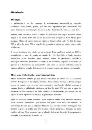 2
Globalização
Definição
A globalização é um dos processos de aprofundamento internacional da integração
económica, social, cultural, política, que teria sido impulsionada pelo barateamento dos
meios de transporte e comunicação dos países no final do século XX e início do século XXI.
Embora vários estudiosos situem a origem da globalização em tempos modernos, outros
traçam a sua história muito antes da era das descobertas e viagens ao Novo Mundo pelos
europeus. Alguns até mesmo traçam as origens ao terceiro milénio A.C. No final do século
XIX e início do século XX, a conexão das economias e culturas do mundo cresceu muito
rapidamente.
O termo globalização tem estado em uso crescente desde meados da década de 1980 e,
especialmente, a partir de meados da década de 1990. Em 2000, o Fundo Monetário
Internacional (FMI) identificou quatro aspectos básicos da globalização: comércio e
transacções financeiras, movimentos de capital e de investimento, migração e movimento de
pessoas e a disseminação de conhecimento. Além disso, os desafios ambientais, como a
mudança climática, poluição do ar e excesso de pesca do oceano estão ligados à globalização.
Origens da Globalização e suas Características
Muitos historiadores afirmam que este processo teve início nos séculos XV e XVI com as
Grandes Navegações e Descobertas Marítimas. Neste contexto histórico, o homem europeu
entrou em contacto com povos de outros continentes, estabelecendo relações comerciais e
culturais. Porém, a globalização efectivou-se no final do século XX, logo após a queda do
socialismo no leste europeu e na União Soviética. O neoliberalismo, que ganhou força na
década de 1970, impulsionou o processo de globalização económica.
Com os mercados internos saturados, muitas empresas multinacionais buscaram conquistar
novos mercados consumidores, principalmente dos países recém saídos do socialismo. A
concorrência fez com que as empresas utilizassem cada vez mais recursos tecnológicos para
baratear os preços e também para estabelecerem contactos comerciais e financeiros de forma
rápida e eficiente. Neste contexto, entra a utilização da Internet, das redes de computadores,
dos meios de comunicação via satélite etc.
 