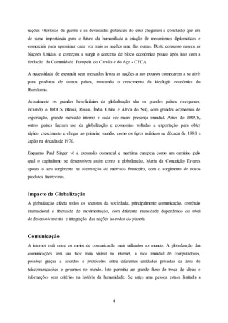 4
nações vitoriosas da guerra e as devastadas potências do eixo chegaram a conclusão que era
de suma importância para o futuro da humanidade a criação de mecanismos diplomáticos e
comerciais para aproximar cada vez mais as nações uma das outras. Deste consenso nasceu as
Nações Unidas, e começou a surgir o conceito de bloco económico pouco após isso com a
fundação da Comunidade Europeia do Carvão e do Aço - CECA.
A necessidade de expandir seus mercados levou as nações a aos poucos começarem a se abrir
para produtos de outros países, marcando o crescimento da ideologia económica do
liberalismo.
Actualmente os grandes beneficiários da globalização são os grandes países emergentes,
incluindo o BRICS (Brasil, Rússia, Índia, China e África do Sul), com grandes economias de
exportação, grande mercado interno e cada vez maior presença mundial. Antes do BRICS,
outros países fizeram uso da globalização e economias voltadas a exportação para obter
rápido crescimento e chegar ao primeiro mundo, como os tigres asiáticos na década de 1980 e
Japão na década de 1970.
Enquanto Paul Singer vê a expansão comercial e marítima europeia como um caminho pelo
qual o capitalismo se desenvolveu assim como a globalização, Maria da Conceição Tavares
aposta o seu surgimento na acentuação do mercado financeiro, com o surgimento de novos
produtos financeiros.
Impacto da Globalização
A globalização afecta todos os sectores da sociedade, principalmente comunicação, comércio
internacional e liberdade de movimentação, com diferente intensidade dependendo do nível
de desenvolvimento e integração das nações ao redor do planeta.
Comunicação
A internet está entre os meios de comunicação mais utilizados no mundo. A globalização das
comunicações tem sua face mais visível na internet, a rede mundial de computadores,
possível graças a acordos e protocolos entre diferentes entidades privadas da área de
telecomunicações e governos no mundo. Isto permitiu um grande fluxo de troca de ideias e
informações sem critérios na história da humanidade. Se antes uma pessoa estava limitada a
 