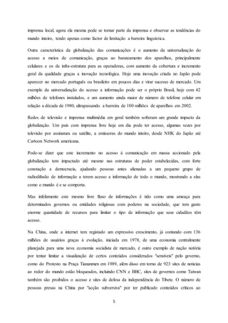 5
imprensa local, agora ela mesma pode se tornar parte da imprensa e observar as tendências do
mundo inteiro, tendo apenas como factor de limitação a barreira linguística.
Outra característica da globalização das comunicações é o aumento da universalização do
acesso a meios de comunicação, graças ao barateamento dos aparelhos, principalmente
celulares e os de infra-estrutura para as operadoras, com aumento da cobertura e incremento
geral da qualidade graças a inovação tecnológica. Hoje uma inovação criada no Japão pode
aparecer no mercado português ou brasileiro em poucos dias e virar sucesso de mercado. Um
exemplo da universalização do acesso a informação pode ser o próprio Brasil, hoje com 42
milhões de telefones instalados, e um aumento ainda maior de número de telefone celular em
relação a década de 1980, ultrapassando a barreira de 100 milhões de aparelhos em 2002.
Redes de televisão e imprensa multimédia em geral também sofreram um grande impacto da
globalização. Um país com imprensa livre hoje em dia pode ter acesso, algumas vezes por
televisão por assinatura ou satélite, a emissoras do mundo inteiro, desde NHK do Japão até
Cartoon Network americana.
Pode-se dizer que este incremento no acesso à comunicação em massa accionado pela
globalização tem impactado até mesmo nas estruturas de poder estabelecidas, com forte
conotação a democracia, ajudando pessoas antes alienadas a um pequeno grupo de
radiodifusão de informação a terem acesso a informação de todo o mundo, mostrando a elas
como o mundo é e se comporta.
Mas infelizmente este mesmo livre fluxo de informações é tido como uma ameaça para
determinados governos ou entidades religiosas com poderes na sociedade, que tem gasto
enorme quantidade de recursos para limitar o tipo de informação que seus cidadãos têm
acesso.
Na China, onde a internet tem registado um expressivo crescimento, já contando com 136
milhões de usuários graças à evolução, iniciada em 1978, de uma economia centralmente
planejada para uma nova economia socialista de mercado, é outro exemplo de nação notória
por tentar limitar a visualização de certos conteúdos considerados "sensíveis" pelo governo,
como do Protesto na Praça Tiananmen em 1989, além disso em torno de 923 sites de noticias
ao redor do mundo estão bloqueados, incluindo CNN e BBC, sites de governos como Taiwan
também são proibidos o acesso e sites de defesa da independência do Tibete. O número de
pessoas presas na China por "acção subversiva" por ter publicado conteúdos críticos ao
 