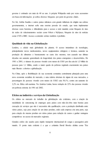6
governo é estimado em mais de 40 ao ano. A própria Wikipedia onde por vezes acessamos
em busca de informações já sofreu diversos bloqueios por parte do governo chinês.
No Irã, Arábia Saudita e outros países islâmicos com grande influência da religião nas esferas
governamentais, a internet sofre uma enorme pressão do estado, que tenta implementar
diversas vezes barreiras e dificuldades para o acesso a rede mundial, como bloqueio de sites
de redes de relacionamentos sociais como Orkut e MySpace, bloqueio de sites de notícias
como CNN e BBC. Acesso a conteúdo erótico também é proibido.
Qualidade de vida na Globalização
Londres, a cidade mais globalizada do planeta. O acesso instantâneo de tecnologias,
principalmente novos medicamentos, novos equipamentos cirúrgicos e técnicas, aumento na
produção de alimentos e barateamento no custo dos mesmos, tem causado nas últimas
décadas um aumento generalizado da longevidade dos países emergentes e desenvolvidos. De
1981 a 2001, o número de pessoas vivendo com menos de US$1 por dia caiu de 1,5 bilhão de
pessoas para 1,1 bilhão, sendo a maior queda da pobreza registada exactamente nos países
mais liberais e abertos a globalização.
Na China, após a flexibilização de sua economia comunista centralmente planejada para uma
nova economia socialista de mercado, e uma relativa abertura de alguns de seus mercados, a
percentagem de pessoas vivendo com menos de US$2 caiu 50,1%, contra um aumento de
2,2% na África sub-saariana. Na América Latina, houve redução de 22% das pessoas vivendo
em pobreza extrema de 1981 até 2002.
Efeitos na indústria e serviços da Globalização
Os efeitos no mercado de trabalho da globalização são evidentes, com a criação da
modalidade de outsourcing de empregos para países com mão-de-obra mais baratas para
execução de serviços que não é necessário alta qualificação, com a produção distribuída entre
vários países, seja para criação de um único produto, onde cada empresa cria uma parte, seja
para criação do mesmo produto em vários países para redução de custos e ganhar vantagens
competitivas no acesso de mercados regionais.
Grandes aviões são usados para rápido transporte internacional de cargas e passageiros pelo
mundo. O ponto mais evidente é o que o colunista David Brooks definiu como "Era
 